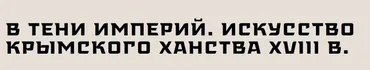 [Музей Востока] В тени империй. Искусство Крымского ханства XVIII в (Илья Зайцев)