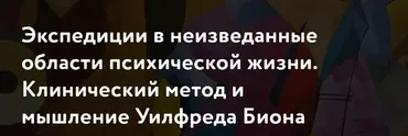 [МАПП] Экспедиции в неизведанные области психической жизни. Клинический метод и мышление Уилфреда Биона. Часть 2