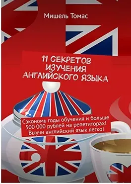 11 секретов изучения английского языка. Сэкономь годы обучения и больше 500 000 рублей на репетиторах! Выучи английский язык легко! (Мишель Томас)