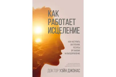 Как работает исцеление. Как настроить внутренние ресурсы организма на выздоровление (Уэйн Джонас)