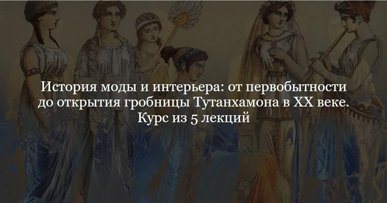 [ДК Лурье] История моды и интерьера: от первобытности до открытия гробницы Тутанхамона в XX веке. Курс из 5 лекций (Ольга Шикалова)